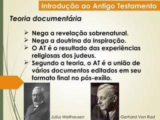 Introdução ao Antigo Testamento
Teoria documentária
 Nega a revelação sobrenatural.
 Nega a doutrina da inspiração.
 O AT é o resultado das experiências
religiosas dos judeus.
 Segundo a teoria, o AT é a união de
vários documentos editados em seu
formato final no pós-exílio.
Julius Wellhausen Gerhard Von Rad
 