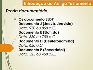 Introdução ao Antigo Testamento
Teoria documentária
 Os documento JEDP
Documento J (Jeová, Jeovista)
Data: 950 ou 850 a.C.
Documento E (Elohista)
Data: 850 ou 750 a.C.
Documento D (Deuteronomista)
Data: 650 a.C.
Documento P (Sacerdotal)
Data: 525 ou 450 a.C.
 