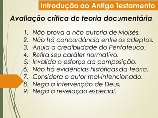 Introdução ao Antigo Testamento
Avaliação crítica da teoria documentária
1. Não prova a não autoria de Moisés.
2. Não há concordância entre os adeptos.
3. Anula a credibilidade do Pentateuco.
4. Retira seu caráter normativo.
5. Invalida o esforço da composição.
6. Não há evidências históricas da teoria.
7. Considera o autor mal-intencionado.
8. Nega a intervenção de Deus.
9. Nega a revelação especial.
 