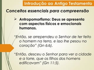 Introdução ao Antigo Testamento
Conceitos essenciais para compreensão
 Antropomorfismo: Deus se apresenta
com aspectos físicos e emocionais
humanos.
“Então, se arrependeu o Senhor de ter feito
o homem na terra, e isso lhe pesou no
coração” (Gn 6:6).
“Então, desceu o Senhor para ver a cidade
e a torre, que os filhos dos homens
edificavam” (Gn 11:5).
 