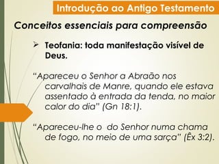 Introdução ao Antigo Testamento
Conceitos essenciais para compreensão
 Teofania: toda manifestação visível de
Deus.
“Apareceu o Senhor a Abraão nos
carvalhais de Manre, quando ele estava
assentado à entrada da tenda, no maior
calor do dia” (Gn 18:1).
“Apareceu-lhe o do Senhor numa chama
de fogo, no meio de uma sarça” (Êx 3:2).
 
