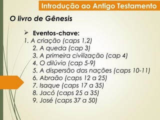 Introdução ao Antigo Testamento
O livro de Gênesis
 Eventos-chave:
1. A criação (caps 1,2)
2. A queda (cap 3)
3. A primeira civilização (cap 4)
4. O dilúvio (cap 5-9)
5. A dispersão das nações (caps 10-11)
6. Abraão (caps 12 a 25)
7. Isaque (caps 17 a 35)
8. Jacó (caps 25 a 35)
9. José (caps 37 a 50)
 