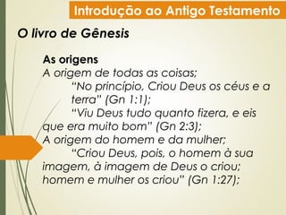 Introdução ao Antigo Testamento
O livro de Gênesis
As origens
A origem de todas as coisas;
“No princípio, Criou Deus os céus e a
terra” (Gn 1:1);
“Viu Deus tudo quanto fizera, e eis
que era muito bom” (Gn 2:3);
A origem do homem e da mulher;
“Criou Deus, pois, o homem à sua
imagem, à imagem de Deus o criou;
homem e mulher os criou” (Gn 1:27);
 