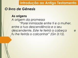 Introdução ao Antigo Testamento
O livro de Gênesis
As origens
A origem da promessa
“Porei inimizade entre ti e a mulher,
entre a tua descendência e o seu
descendente. Este te ferirá a cabeça e
tu lhe ferirás o calcanhar” (Gn 3:15).
 
