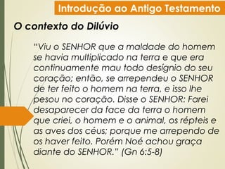 Introdução ao Antigo Testamento
O contexto do Dilúvio
“Viu o SENHOR que a maldade do homem
se havia multiplicado na terra e que era
continuamente mau todo desígnio do seu
coração; então, se arrependeu o SENHOR
de ter feito o homem na terra, e isso lhe
pesou no coração. Disse o SENHOR: Farei
desaparecer da face da terra o homem
que criei, o homem e o animal, os répteis e
as aves dos céus; porque me arrependo de
os haver feito. Porém Noé achou graça
diante do SENHOR.” (Gn 6:5-8)
 