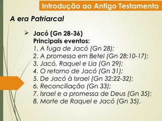 Introdução ao Antigo Testamento
A era Patriarcal
 Jacó (Gn 28-36)
Principais eventos:
1. A fuga de Jacó (Gn 28);
2. A promessa em Betel (Gn 28:10-17);
3. Jacó, Raquel e Lia (Gn 29);
4. O retorno de Jacó (Gn 31);
5. De Jacó à Israel (Gn 32:22-32);
6. Reconciliação (Gn 33);
7. Israel e a promessa de Deus (Gn 35);
8. Morte de Raquel e Jacó (Gn 35).
 