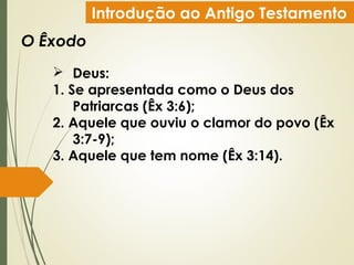Introdução ao Antigo Testamento
O Êxodo
 Deus:
1. Se apresentada como o Deus dos
Patriarcas (Êx 3:6);
2. Aquele que ouviu o clamor do povo (Êx
3:7-9);
3. Aquele que tem nome (Êx 3:14).
 