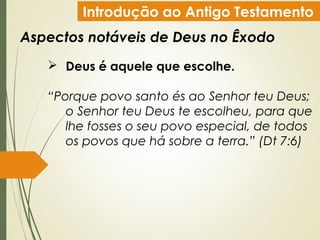 Introdução ao Antigo Testamento
Aspectos notáveis de Deus no Êxodo
 Deus é aquele que escolhe.
“Porque povo santo és ao Senhor teu Deus;
o Senhor teu Deus te escolheu, para que
lhe fosses o seu povo especial, de todos
os povos que há sobre a terra.” (Dt 7:6)
 
