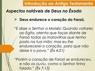 Introdução ao Antigo Testamento
Aspectos notáveis de Deus no Êxodo
 Deus endurece o coração do Faraó.
“E disse o Senhor a Moisés: Quando voltares
ao Egito, atenta que faças diante de
Faraó todas as maravilhas que tenho
posto na tua mão; mas eu lhe
endurecerei o coração, para que não
deixe ir o povo.” (Êx 4:21)
“Porém o coração de Faraó se endureceu,
e não os ouviu, como o Senhor tinha
falado.” (Êx 7:13)
 