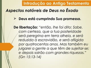 Introdução ao Antigo Testamento
Aspectos notáveis de Deus no Êxodo
 Deus está cumprindo Sua promessa.
De libertação: “então, lhe foi dito: Sabe,
com certeza, que a tua posteridade
será peregrina em terra alheia, e será
reduzida à escravidão, e será afligida
por quatrocentos anos. Mas também eu
julgarei a gente a que têm de sujeitar-se;
e depois sairão com grandes riquezas.”
(Gn 15:13-14)
 