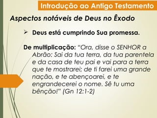 Introdução ao Antigo Testamento
Aspectos notáveis de Deus no Êxodo
 Deus está cumprindo Sua promessa.
De multiplicação: “Ora, disse o SENHOR a
Abrão: Sai da tua terra, da tua parentela
e da casa de teu pai e vai para a terra
que te mostrarei; de ti farei uma grande
nação, e te abençoarei, e te
engrandecerei o nome. Sê tu uma
bênção!” (Gn 12:1-2)
 