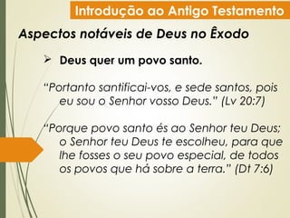 Introdução ao Antigo Testamento
Aspectos notáveis de Deus no Êxodo
 Deus quer um povo santo.
“Portanto santificai-vos, e sede santos, pois
eu sou o Senhor vosso Deus.” (Lv 20:7)
“Porque povo santo és ao Senhor teu Deus;
o Senhor teu Deus te escolheu, para que
lhe fosses o seu povo especial, de todos
os povos que há sobre a terra.” (Dt 7:6)
 