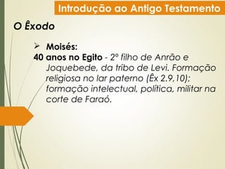 Introdução ao Antigo Testamento
O Êxodo
 Moisés:
40 anos no Egito - 2º filho de Anrão e
Joquebede, da tribo de Levi. Formação
religiosa no lar paterno (Êx 2.9,10);
formação intelectual, política, militar na
corte de Faraó.
 