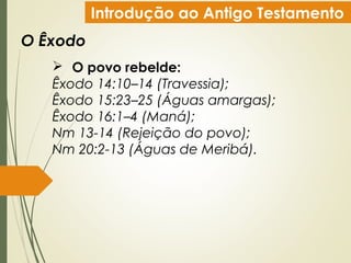 Introdução ao Antigo Testamento
O Êxodo
 O povo rebelde:
Êxodo 14:10–14 (Travessia);
Êxodo 15:23–25 (Águas amargas);
Êxodo 16:1–4 (Maná);
Nm 13-14 (Rejeição do povo);
Nm 20:2-13 (Águas de Meribá).
 