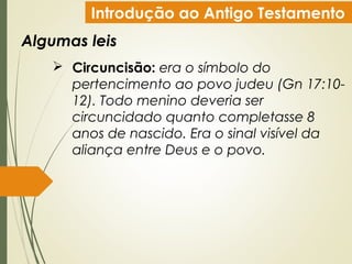 Introdução ao Antigo Testamento
Algumas leis
 Circuncisão: era o símbolo do
pertencimento ao povo judeu (Gn 17:10-
12). Todo menino deveria ser
circuncidado quanto completasse 8
anos de nascido. Era o sinal visível da
aliança entre Deus e o povo.
 