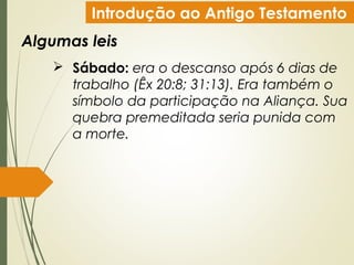 Introdução ao Antigo Testamento
Algumas leis
 Sábado: era o descanso após 6 dias de
trabalho (Êx 20:8; 31:13). Era também o
símbolo da participação na Aliança. Sua
quebra premeditada seria punida com
a morte.
 
