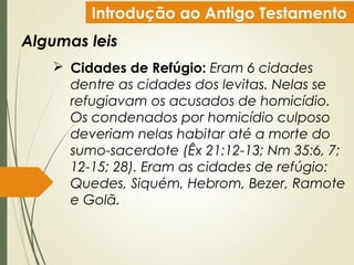 Introdução ao Antigo Testamento
Algumas leis
 Cidades de Refúgio: Eram 6 cidades
dentre as cidades dos levitas. Nelas se
refugiavam os acusados de homicídio.
Os condenados por homicídio culposo
deveriam nelas habitar até a morte do
sumo-sacerdote (Êx 21:12-13; Nm 35:6, 7;
12-15; 28). Eram as cidades de refúgio:
Quedes, Siquém, Hebrom, Bezer, Ramote
e Golã.
 