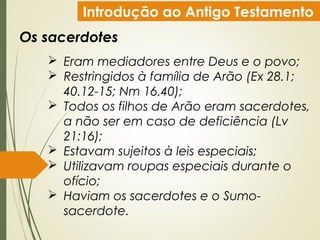 Introdução ao Antigo Testamento
Os sacerdotes
 Eram mediadores entre Deus e o povo;
 Restringidos à família de Arão (Ex 28.1;
40.12-15; Nm 16.40);
 Todos os filhos de Arão eram sacerdotes,
a não ser em caso de deficiência (Lv
21:16);
 Estavam sujeitos à leis especiais;
 Utilizavam roupas especiais durante o
ofício;
 Haviam os sacerdotes e o Sumo-
sacerdote.
 