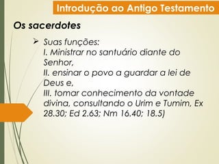 Introdução ao Antigo Testamento
Os sacerdotes
 Suas funções:
I. Ministrar no santuário diante do
Senhor,
II. ensinar o povo a guardar a lei de
Deus e,
III. tomar conhecimento da vontade
divina, consultando o Urim e Tumim, Ex
28.30; Ed 2.63; Nm 16.40; 18.5)
 