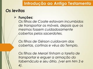 Introdução ao Antigo Testamento
Os levitas
 Funções:
Os filhos de Coate estavam incumbidos
de transportar os móveis, depois que os
mesmos fossem cuidadosamente
cobertos pelos sacerdotes.
Os filhos de Gérson cuidavam das
cobertas, cortinas e véus do Templo.
Os filhos de Merari tinham a tarefa de
transportar e erguer a armação do
tabernáculo e seu átrio. (ver em Nm 3 e
4).
 