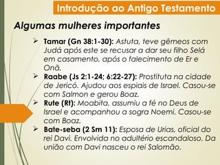 Introdução ao Antigo Testamento
Algumas mulheres importantes
 Tamar (Gn 38:1-30): Astuta, teve gêmeos com
Judá após este se recusar a dar seu filho Selá
em casamento, após o falecimento de Er e
Onã.
 Raabe (Js 2:1-24; 6:22-27): Prostituta na cidade
de Jericó. Ajudou aos espiais de Israel. Casou-se
com Salmon e gerou Boaz.
 Rute (Rt): Moabita, assumiu a fé no Deus de
Israel e acompanhou a sogra Noemi. Casou-se
com Boaz.
 Bate-seba (2 Sm 11): Esposa de Urias, oficial do
rei Davi. Envolvida no adultério escandaloso. Da
união com Davi nasceu o rei Salomão.
 