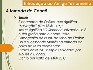 Introdução ao Antigo Testamento
A tomada de Canaã
 Josué
É chamado de Oséias, que significa
“salvação” (Nm 13:8; 14:6);
Josué significa “O Senhor é salvação” e é
outra grafia para o nome Jesus.
Primogênito de Num, da tribo de Efraim;
Foi o sucessor de Moisés na entrada do
povo na terra prometida;
Estava entre os 12 espias enviados por
Moisés à Canaã.
Escrito por volta de 1400 a. C.
 