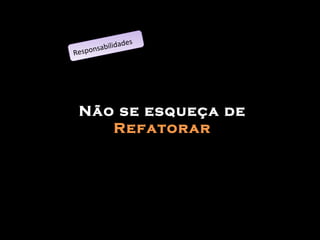 Não se esqueça de  Refatorar Responsabilidades 