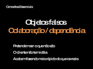 Conceitos Essenciais Objetos falsos  Colaboração / dependência Pretendem ser o que não são O cliente não tem idéia Acabam fazendo mais rápido do que os reais 