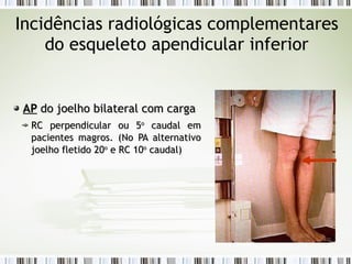 Incidências radiológicas complementares
do esqueleto apendicular inferior
AP
AP do joelho bilateral com carga
do joelho bilateral com carga
RC perpendicular ou 5
RC perpendicular ou 5o
o
caudal em
caudal em
pacientes magros
pacientes magros. (No PA alternativo
. (No PA alternativo
joelho fletido 20
joelho fletido 20o
o
e RC 10
e RC 10o
o
caudal)
caudal)
 