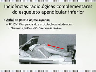 Incidências radiológicas complementares
do esqueleto apendicular inferior
Axial
Axial de patela
de patela (Infero-superior)
(Infero-superior)
RC
RC 100
-150
tangenciando a articulação patelo-femural.
Flexionar o joelho
Flexionar o joelho ≈
≈ 45°. Fazer uso de atadura.
45°. Fazer uso de atadura.
 