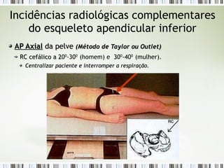 Incidências radiológicas complementares
do esqueleto apendicular inferior
AP Axial
AP Axial da pelve
da pelve (Método de
(Método de Taylor
Taylor ou
ou Outlet
Outlet)
)
RC
RC cefálico a 2
cefálico a 200
-300
(homem) e 3
300
-400
(mulher).
Centralizar paciente e interromper a respiração.
Centralizar paciente e interromper a respiração.
 