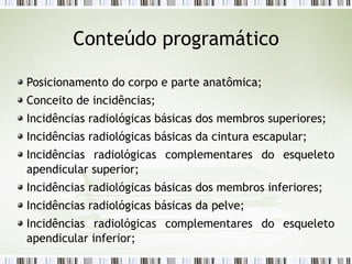 Conteúdo programático
Posicionamento do corpo e parte anatômica;
Conceito de incidências;
Incidências radiológicas básicas dos membros superiores;
Incidências radiológicas básicas da cintura escapular;
Incidências radiológicas complementares do esqueleto
apendicular superior;
Incidências radiológicas básicas dos membros inferiores;
Incidências radiológicas básicas da pelve;
Incidências radiológicas complementares do esqueleto
apendicular inferior;
 