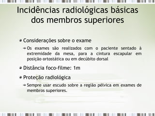 Incidências radiológicas básicas
dos membros superiores
Considerações sobre o exame
Os exames são realizados com o paciente sentado à
extremidade da mesa, para a cintura escapular em
posição ortostática ou em decúbito dorsal
Distância foco-filme: 1m
Proteção radiológica
Sempre usar escudo sobre a região pélvica em exames de
membros superiores.
 