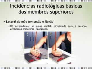 Incidências radiológicas básicas
dos membros superiores
Lateral
Lateral de mão (extensão e flexão)
RC
RC perpendicular ao plano sagital, direcionado para a segunda
articulação metacarpo- falangeana.
1
º
2
º
 