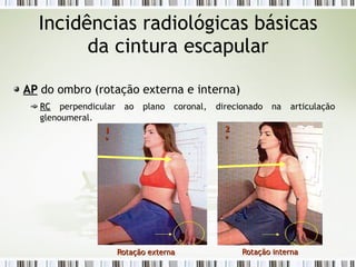 Incidências radiológicas básicas
da cintura escapular
AP
AP do ombro (rotação externa e interna)
RC
RC perpendicular ao plano coronal, direcionado na articulação
glenoumeral.
Rotação externa
Rotação externa
1
1
º
º
Rotação interna
Rotação interna
2
2
º
º
 