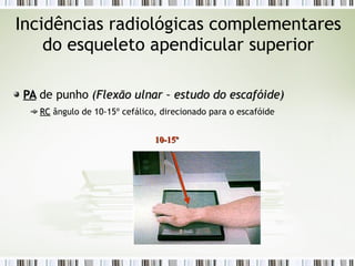 Incidências radiológicas complementares
do esqueleto apendicular superior
PA
PA de punho (
(Flexão ulnar – estudo do escafóide
Flexão ulnar – estudo do escafóide)
)
RC
RC ângulo de 10-15º cefálico, direcionado para o escafóide
10-15º
10-15º
 