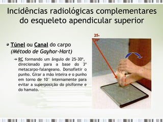 Incidências radiológicas complementares
do esqueleto apendicular superior
Túnel
Túnel ou
ou Canal
Canal do carpo
(
(Método de Gayhor-Hart
Método de Gayhor-Hart)
)
RC
RC formando um ângulo de 25-30º,
direcionado para a base do 3º
metacarpo-falangeano. Dorsofletir o
punho. Girar a mão inteira e o punho
em torno de 10° internamente para
evitar a superposição do pisiforme e
do hamato.
25-
25-
30º
30º
 