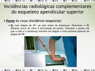 Incidências radiológicas complementares
do esqueleto apendicular superior
Ponte
Ponte do carpo (
(Incidência tangencial
Incidência tangencial)
)
RC
RC num ângulo de 45° ao eixo maior do antebraço. Direcionar o RC
distante cerca de ±4cm à articulação do punho. Flexionar o punho até
que a mão e o antebraço formem um ângulo o mais próximo possível do
ângulo de 90°.
45º
45º
 