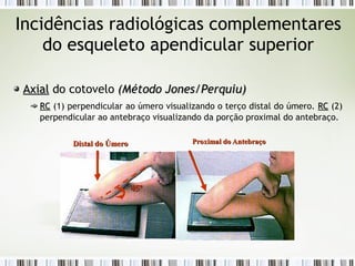 Incidências radiológicas complementares
do esqueleto apendicular superior
Axial
Axial do cotovelo (
(Método Jones/Perquiu
Método Jones/Perquiu)
)
RC
RC (1) perpendicular ao úmero visualizando o terço distal do úmero. RC
RC (2)
perpendicular ao antebraço visualizando da porção proximal do antebraço.
Proximal do Antebraço
Proximal do Antebraço
Distal do Úmero
Distal do Úmero
45º
45º
 