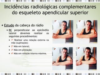Incidências radiológicas complementares
do esqueleto apendicular superior
Estudo
Estudo da cabeça do rádio
RC
RC perpendicular ao epicôndilo
lateral devemos realizar os
seguintes procedimentos:
1º Realizar uma rotação externa na
mão (supinação);
2º Mão em lateral;
3º Mão em pronação;
4º Mão em rotação interna máxima.
1º
1º 2º
2º
4º
4º
3º
3º
 