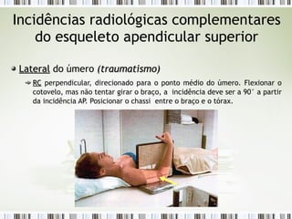 Incidências radiológicas complementares
do esqueleto apendicular superior
Lateral
Lateral do úmero (
(traumatismo
traumatismo)
)
RC
RC perpendicular, direcionado para o ponto médio do úmero. Flexionar o
cotovelo, mas não tentar girar o braço, a incidência deve ser a 90° a partir
da incidência AP. Posicionar o chassi entre o braço e o tórax.
 