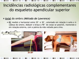 Incidências radiológicas complementares
do esqueleto apendicular superior
Axial
Axial do ombro (
(Método de Lawrence
Método de Lawrence)
)
RC
RC medial e horizontal entre 25° e 30°, orientado em relação à axila e à
cabeça do úmero. Abduzir o braço a 90° do corpo se possível, mantendo-o
em rotação externa, com a palma da mão voltada para cima.
25-30º
25-30º
 