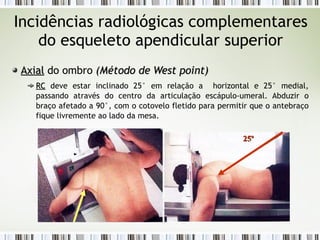Incidências radiológicas complementares
do esqueleto apendicular superior
Axial
Axial do ombro (
(Método de West point
Método de West point)
)
RC
RC deve estar inclinado 25° em relação a horizontal e 25° medial,
passando através do centro da articulação escápulo-umeral. Abduzir o
braço afetado a 90°, com o cotovelo fletido para permitir que o antebraço
fique livremente ao lado da mesa.
25º
25º
 