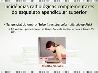 Incidências radiológicas complementares
do esqueleto apendicular superior
Tangencial
Tangencial do ombro (
(Sulco intertubercular – Método de Fisk
Sulco intertubercular – Método de Fisk)
)
RC
RC vertical, perpendicular ao filme. Paciente inclina-se para a frente 15-
20º .
Ortostática Alternativa
Ortostática Alternativa
 