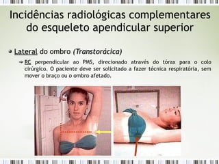 Incidências radiológicas complementares
do esqueleto apendicular superior
Lateral
Lateral do ombro (
(Transtorácica
Transtorácica)
)
RC
RC perpendicular ao PMS, direcionado através do tórax para o colo
cirúrgico. O paciente deve ser solicitado a fazer técnica respiratória, sem
mover o braço ou o ombro afetado.
 