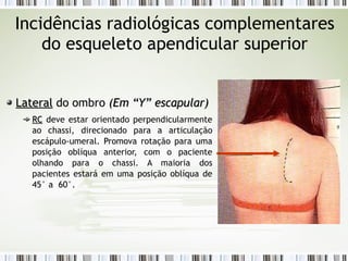 Incidências radiológicas complementares
do esqueleto apendicular superior
Lateral
Lateral do ombro (
(Em “Y” escapular
Em “Y” escapular)
)
RC
RC deve estar orientado perpendicularmente
ao chassi, direcionado para a articulação
escápulo-umeral. Promova rotação para uma
posição oblíqua anterior, com o paciente
olhando para o chassi. A maioria dos
pacientes estará em uma posição oblíqua de
45° a 60°.
 