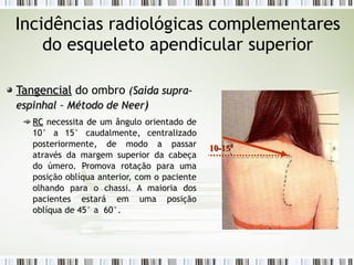 Incidências radiológicas complementares
do esqueleto apendicular superior
Tangencial
Tangencial do ombro (
(Saída supra-
Saída supra-
espinhal – Método de Neer
espinhal – Método de Neer)
)
RC
RC necessita de um ângulo orientado de
10° a 15° caudalmente, centralizado
posteriormente, de modo a passar
através da margem superior da cabeça
do úmero. Promova rotação para uma
posição oblíqua anterior, com o paciente
olhando para o chassi. A maioria dos
pacientes estará em uma posição
oblíqua de 45° a 60°.
10-15º
10-15º
 