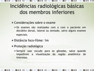 Incidências radiológicas básicas
dos membros inferiores
Considerações sobre o exame
Os exames são realizados com o com o paciente em
decúbito dorsal, lateral ou sentado, salvo alguns exames
especiais.
Distância foco-filme: 1m
Proteção radiológica
Sempre usar escudo para as gônadas, salvo quando
impedirem a visualização da região anatômica de
interesse.
 
