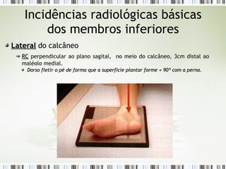 Incidências radiológicas básicas
dos membros inferiores
Lateral
Lateral do calcâneo
RC
RC perpendicular ao plano sagital, no meio do calcâneo, 3cm distal ao
maléolo medial.
Dorso fletir o pé de forma que a superfície plantar forme
Dorso fletir o pé de forma que a superfície plantar forme ≈
≈ 90º com a perna.
90º com a perna.
 