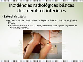 Incidências radiológicas básicas
dos membros inferiores
Lateral
Lateral da patela
RC
RC perpendicular direcionado na região média da articulação patelo-
femoral.
Flexionar o joelho
Flexionar o joelho ≈
≈ 5° a 10°. (Uma flexão maior pode separar fragmentos de
5° a 10°. (Uma flexão maior pode separar fragmentos de
fratura, se presentes).
fratura, se presentes).
 